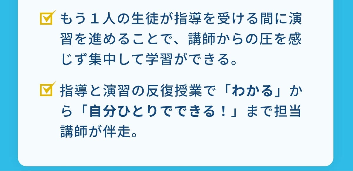 もう１人の生徒が指導を受ける間に演習を進めることで、講師からの圧を感じず集中して学習ができる。指導と演習の反復授業で「わかる」から「自分ひとりでできる！」まで担当講師が伴走。