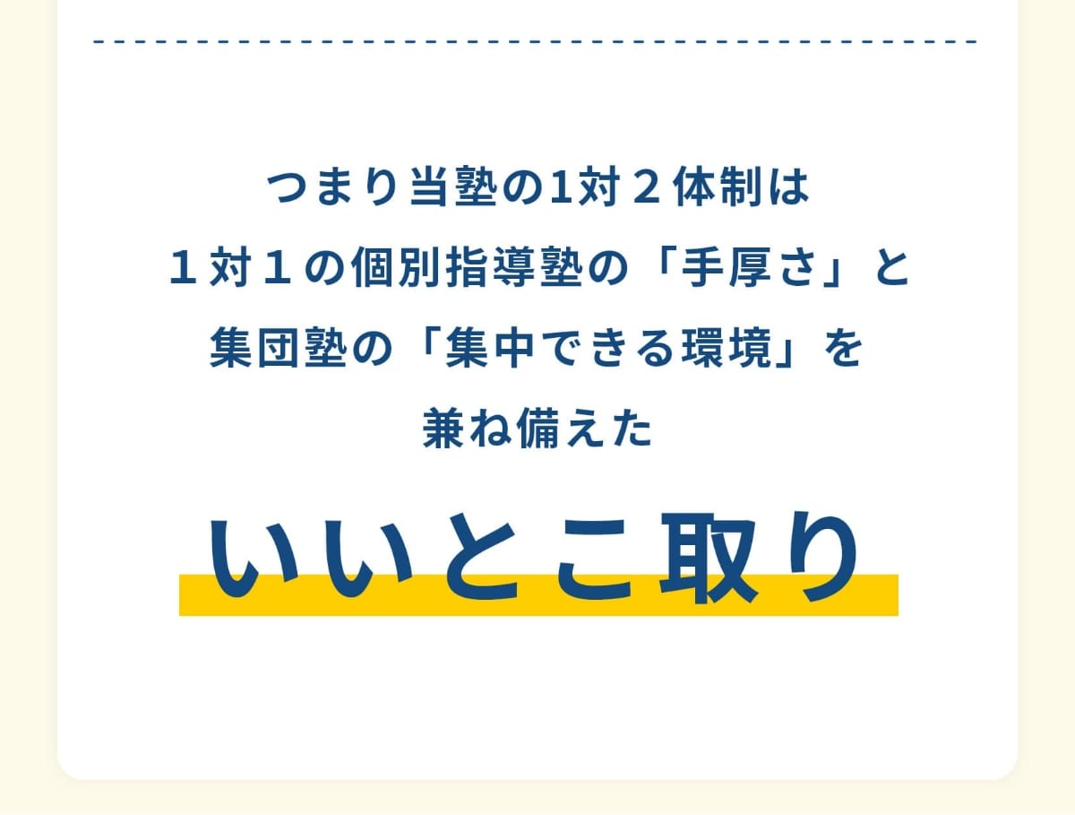 つまり当塾の1対２体制は１対１の個別指導塾の「手厚さ」と集団塾の「集中できる環境」を兼ね備えたいいとこ取り