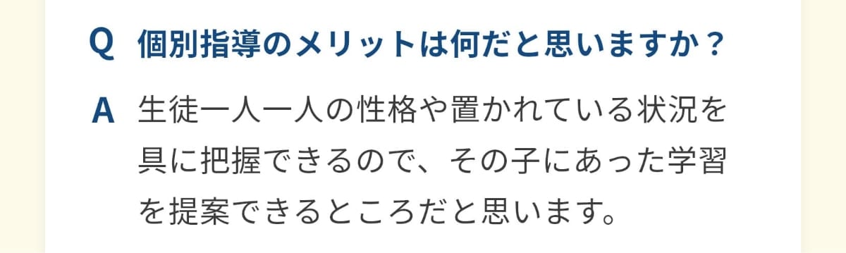 個別指導のメリットは何だと思いますか？生徒一人一人の性格や置かれている状況を具に把握できるので、その子にあった学習を提案できるところだと思います。