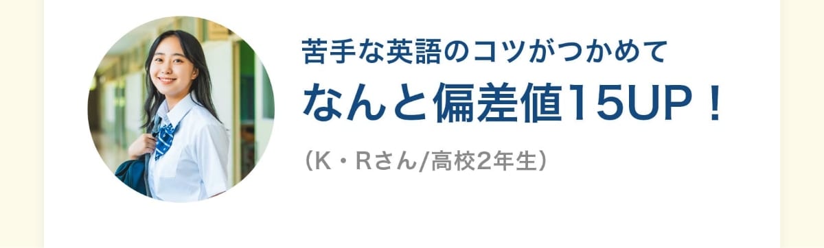 苦手な英語のコツがつかめてなんと偏差値15UP！（K・Rさん/高校2年生）