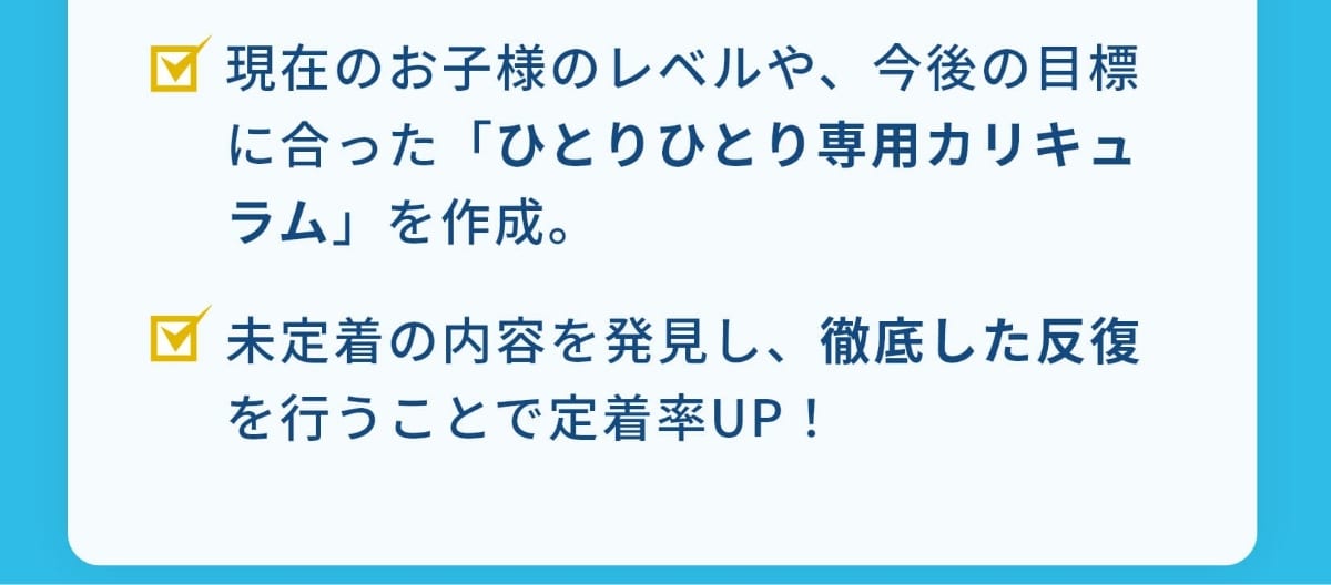 現在のお子様のレベルや、今後の目標に合った「ひとりひとり専用カリキュラム」を作成。未定着の内容を発見し、徹底した反復を行うことで定着率UP！