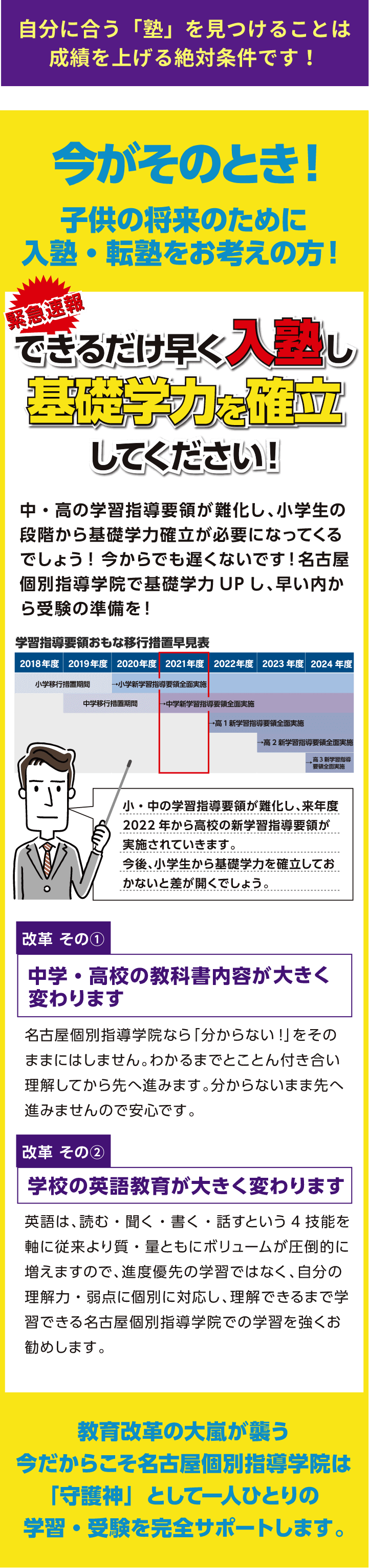 自分に合う「塾」を見つけることは成績を上げる絶対条件です！今がそのとき！子供の将来のために入塾・転塾をお考えの方！緊急速報できるだけ早く入塾し基礎学力を確立してください！中・高の学習指導要領が難化し、小学生の段階から基礎学力確立が必要になってくるでしょう！今からでも遅くないです！名古屋個別指導学院で基礎学力UPし、早い内から受験の準備を！改革　その①　中学・高校の教科書内容が大きく変わります名古屋個別指導学院なら「分からない！」をそのままにはしません。わかるまでとことん付き合い理解してから先へ進みます。分からないまま先へ進みませんので安心です。改革　その②　学校の英語教育が大きく変わります英語は、読む・聞く・書く・話すという４技能を軸に従来より質・量ともにボリュームが圧倒的に増えますので、進度優先の学習ではなく、自分の理解力・弱点に個別に対応し、理解できるまで学習できる名古屋個別指導学院での学習を強くお勧めします。教育改革の大嵐が襲う今だからこそ名古屋個別指導学院は「守護神」として一人ひとりの学習・受験を完全サポートします。