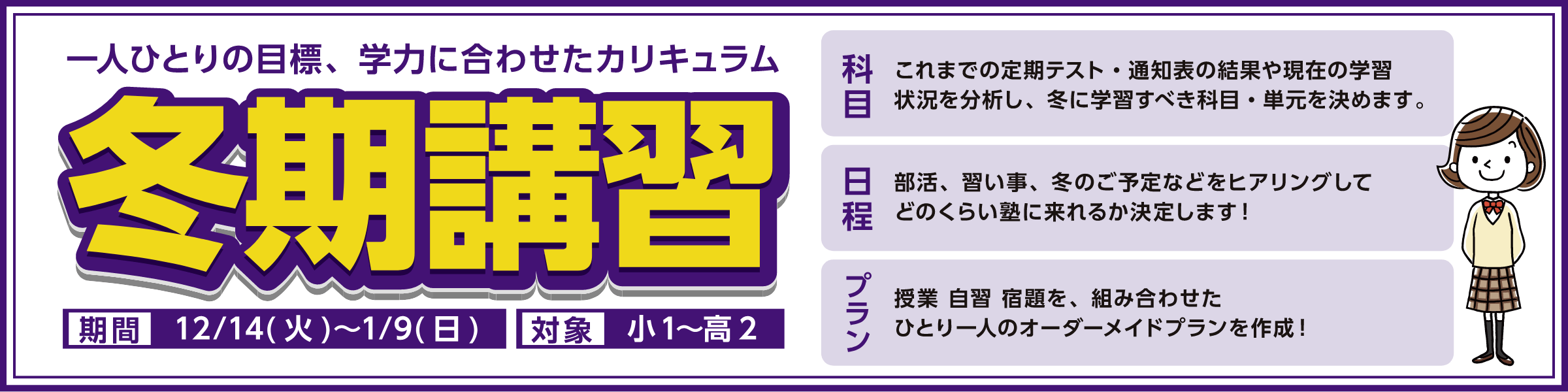 一人ひとりの目標、学力に合わせたカリキュラム冬期講習対象　中1~高2期間　12/14(火)~1/9(日)科目これまでの定期テスト・通知表の結果や現在の学習状況を分析し、冬に学習すべき科目・単元を決めます。日程部活、習い事、冬のご予定などをヒアリングしてどのくらい塾に来れるか決定します!プラン授業 自習 宿題を、組み合わせたひとり一人のオーダーメイドプランを作成!