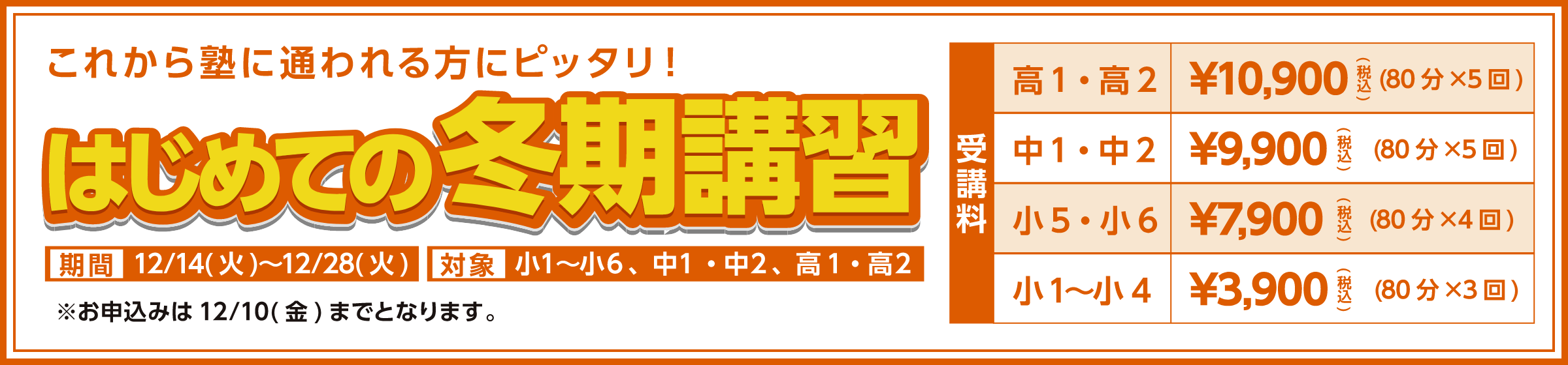 これから塾に通われる方ピッタリ！はじめての冬期講習対象　小1～小6、中1・中2、高1・高2 期間　12/14（火）～12/28（火）※お申込みは12/10（金）までとおります。受講料高1・高2　￥10,900（税込）（80分x5回） 中1・中2　￥9,900（税込）（80分x5回）小5～小6　￥7,900（税込）（80分x4回）小1～小4　￥3,900（税込）（80分x3回）