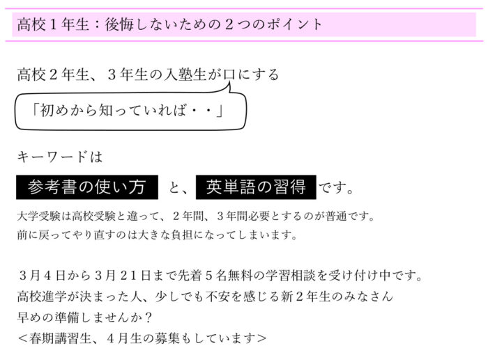 高校１年生：後悔しないための２つのポイント ２年生、３年生の新規の塾生が口にする 「初めから知ってれば・・」 キーワードは参考書の使い方と、単語の習得です。 大学受験は高校受験と違って、２年間、３年間必要とするのが普通です。 前に戻ってやり直すのは大きな負担になってしまいます。 ３月４日～３月2１日まで先着５名無料の学習相談を受け付け中です。 高校進学が決まった人、少しでも不安を感じる新２年生のみなさん 早めの準備しませんか？ ＜春期講習生、４月生の募集もしています＞ 