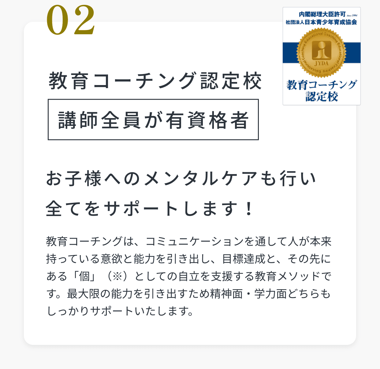 02教育コーチング認定校。講師全員が有資格者。お子様へのメンタルケアも行い全てをサポートします！教育コーチングは、コミュニケーションを通して人が本来持っている意欲と能力を引き出し、目標達成と、その先にある「個」（※）としての自立を支援する教育メソッドです。最大限の能力を引き出すため精神面・学力面どちらもしっかりサポートいたします。