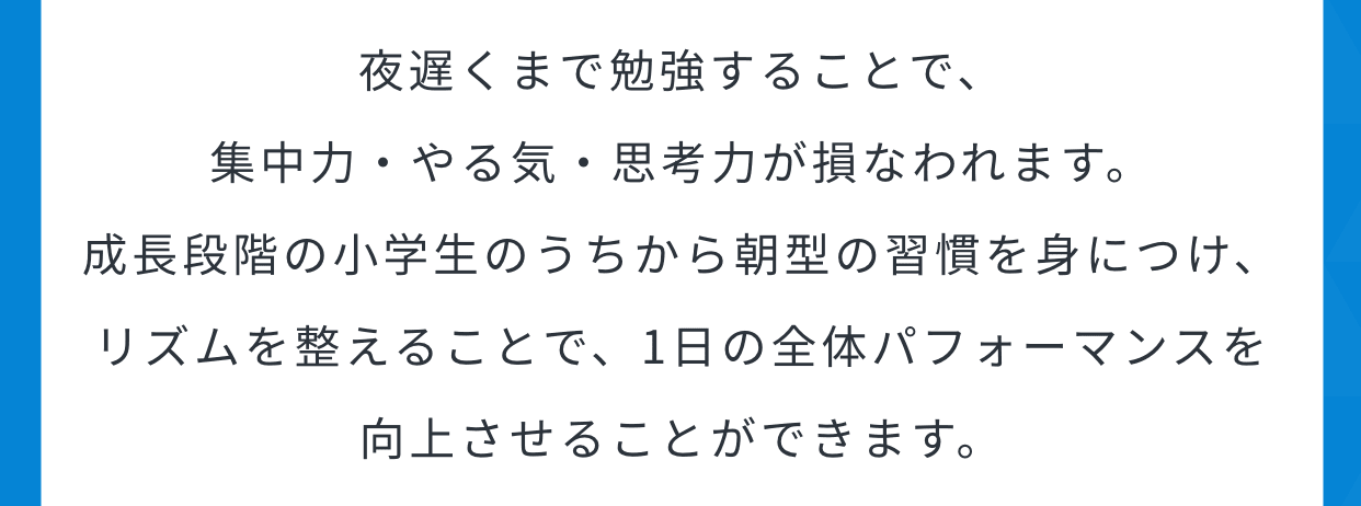 夜遅くまで勉強することで、集中力・やる気・思考力が損なわれます。成長段階の小学生のうちから朝型の習慣を身につけ、リズムを整えることで、1日の全体パフォーマンスを向上させることができます。