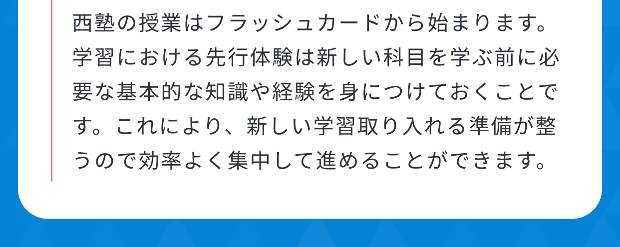 西塾の授業はフラッシュカードから始まります。学習における先行体験は新しい科目を学ぶ前に必要な基本的な知識や経験を身につけておくことです。これにより、新しい学習取り入れる準備が整うので効率よく集中して進めることができます。