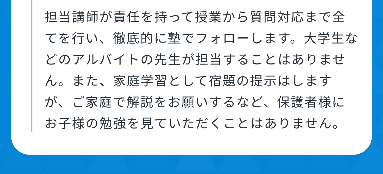 担当講師が責任を持って授業から質問対応まで全てを行い、徹底的に塾でフォローします。大学生などのアルバイトの先生が担当することはありません。また、家庭学習として宿題の提示はしますが、ご家庭で解説をお願いするなど、保護者様にお子様の勉強を見ていただくことはありません。