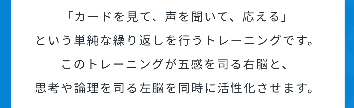 「カードを見て、声を聞いて、応える」という単純な繰り返しを行うトレーニングです。このトレーニングが五感を司る右脳と、思考や論理を司る左脳を同時に活性化させます。