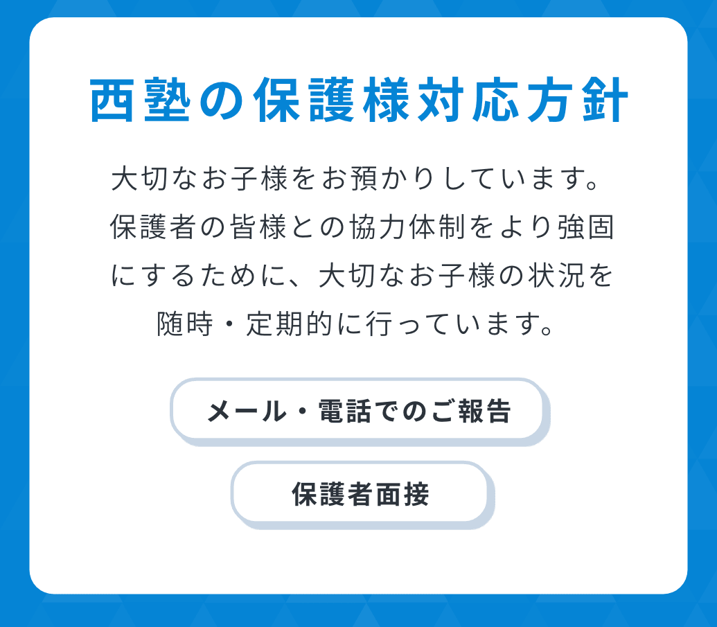 西塾の保護様対応方針。大切なお子様をお預かりしています。保護者の皆様との協力体制をより強固にするために、大切なお子様の状況を随時・定期的に行っています。