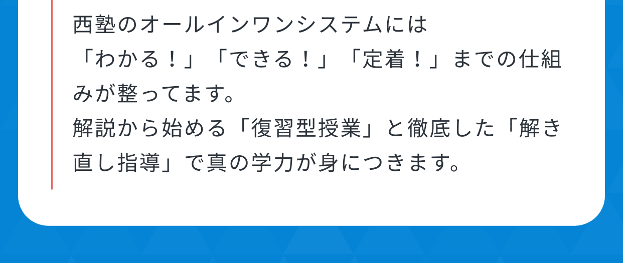 西塾のオールインワンシステムには「わかる！」「できる！」「定着！」までの仕組みが整ってます。解説から始める「復習型授業」と徹底した「解き直し指導」で真の学力が身につきます。