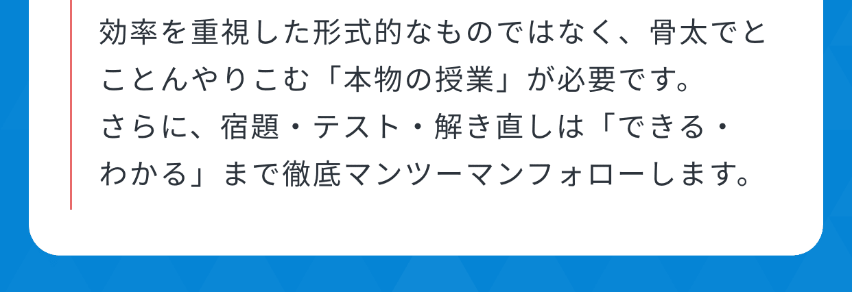 効率を重視した形式的なものではなく、骨太でとことんやりこむ「本物の授業」が必要です。さらに、宿題・テスト・解き直しは「できる・わかる」まで徹底マンツーマンフォローします。