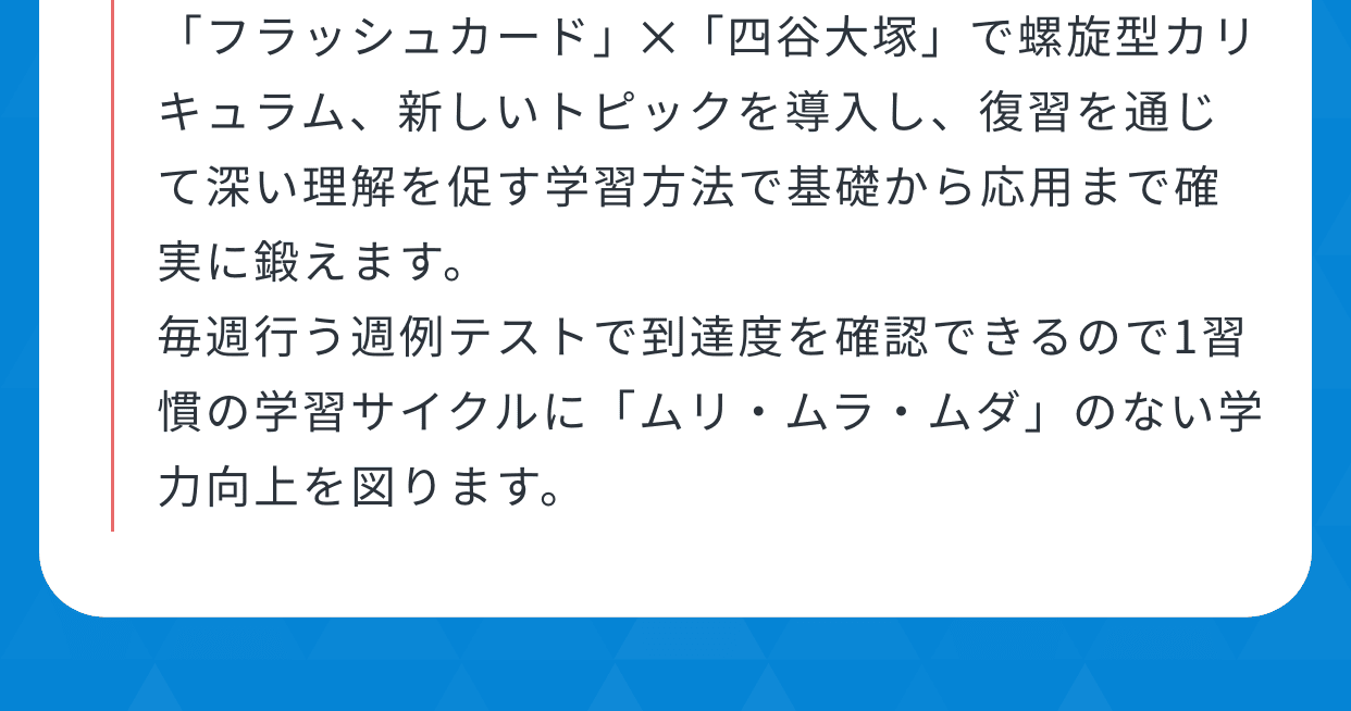 「フラッシュカード」✕「四谷大塚」で螺旋型カリキュラム、新しいトピックを導入し、復習を通じて深い理解を促す学習方法で基礎から応用まで確実に鍛えます。毎週行う週例テストで到達度を確認できるので1習慣の学習サイクルに「ムリ・ムラ・ムダ」のない学力向上を図ります。